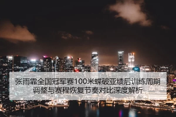 张雨霏全国冠军赛100米蝶破亚绩后训练周期调整与赛程恢复节奏对比深度解析