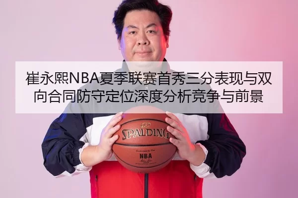 崔永熙NBA夏季联赛首秀三分表现与双向合同防守定位深度分析竞争与前景